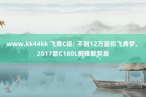 www.kk44kk 飞奔C级: 不到12万圆你飞奔梦， 2017款C180L前锋默契版