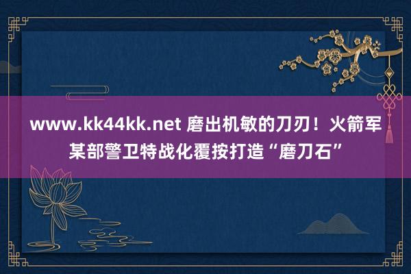 www.kk44kk.net 磨出机敏的刀刃！火箭军某部警卫特战化覆按打造“磨刀石”