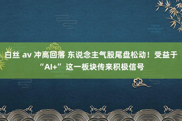 白丝 av 冲高回落 东说念主气股尾盘松动！受益于“AI+” 这一板块传来积极信号