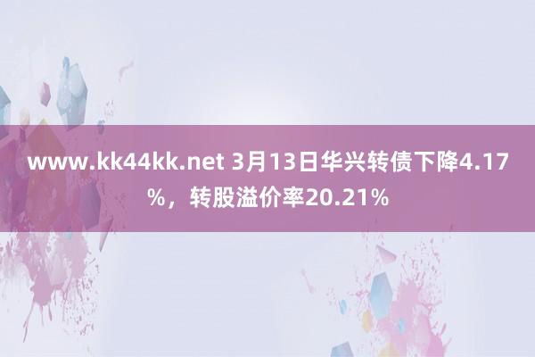 www.kk44kk.net 3月13日华兴转债下降4.17%，转股溢价率20.21%