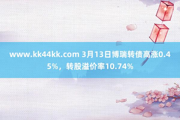 www.kk44kk.com 3月13日博瑞转债高涨0.45%，转股溢价率10.74%