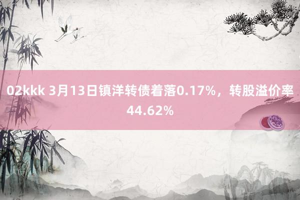 02kkk 3月13日镇洋转债着落0.17%，转股溢价率44.62%