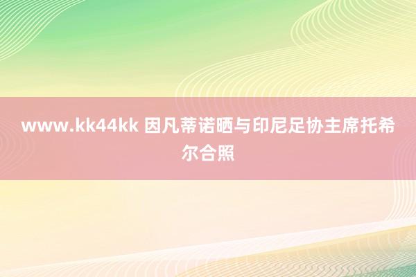 www.kk44kk 因凡蒂诺晒与印尼足协主席托希尔合照