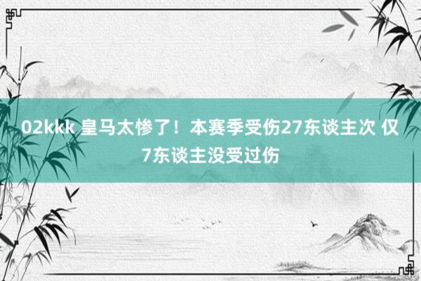 02kkk 皇马太惨了！本赛季受伤27东谈主次 仅7东谈主没受过伤