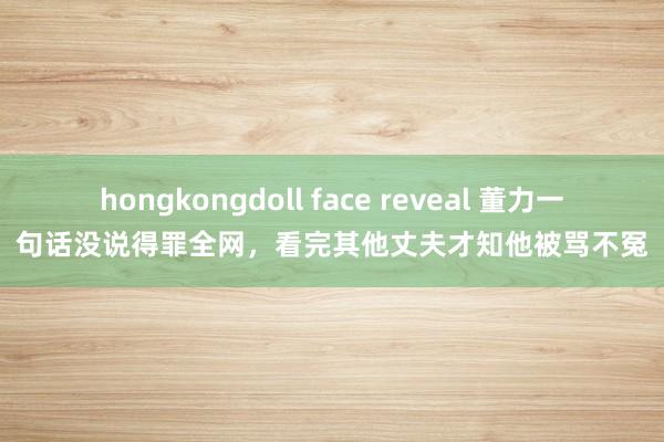 hongkongdoll face reveal 董力一句话没说得罪全网，看完其他丈夫才知他被骂不冤