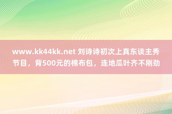 www.kk44kk.net 刘诗诗初次上真东谈主秀节目，背500元的棉布包，连地瓜叶齐不刚劲