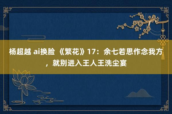 杨超越 ai换脸 《繁花》17：余七若思作念我方，就别进入王人王洗尘宴