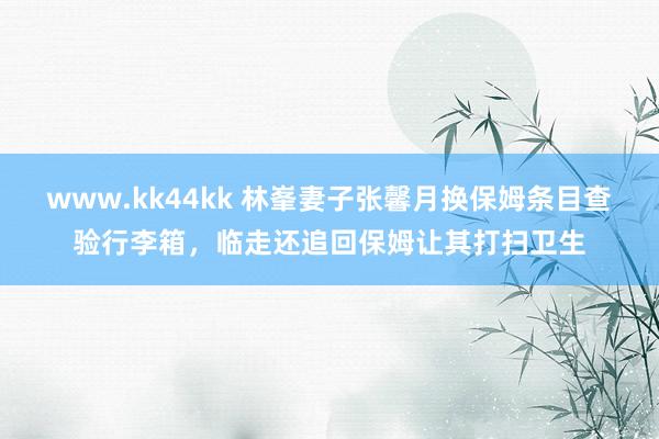 www.kk44kk 林峯妻子张馨月换保姆条目查验行李箱，临走还追回保姆让其打扫卫生