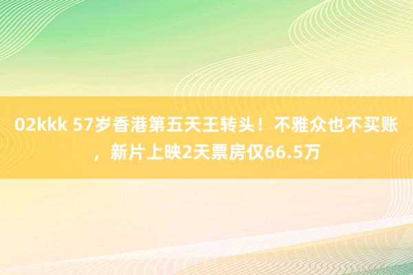 02kkk 57岁香港第五天王转头！不雅众也不买账，新片上映2天票房仅66.5万