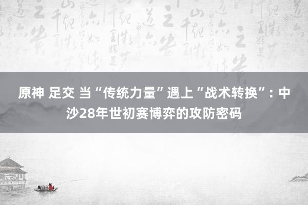 原神 足交 当“传统力量”遇上“战术转换”: 中沙28年世初赛博弈的攻防密码