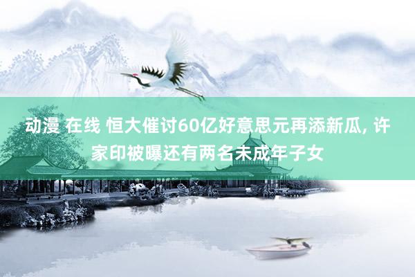 动漫 在线 恒大催讨60亿好意思元再添新瓜， 许家印被曝还有两名未成年子女