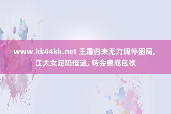 www.kk44kk.net 王霜归来无力调停困局， 江大女足陷低迷， 转会费成包袱