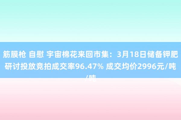 筋膜枪 自慰 宇宙棉花来回市集：3月18日储备钾肥研讨投放竞拍成交率96.47% 成交均价2996元/吨