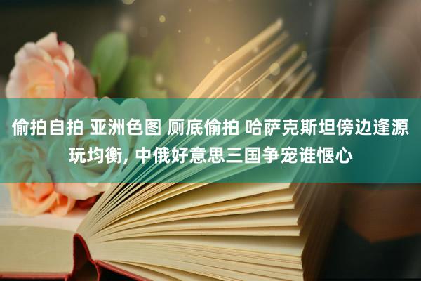 偷拍自拍 亚洲色图 厕底偷拍 哈萨克斯坦傍边逢源玩均衡， 中俄好意思三国争宠谁惬心