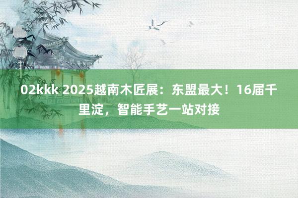 02kkk 2025越南木匠展：东盟最大！16届千里淀，智能手艺一站对接