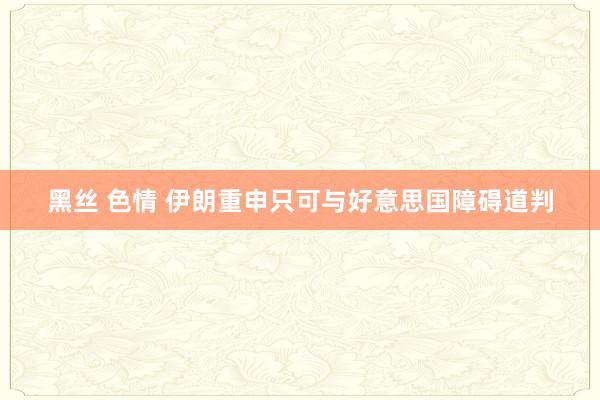 黑丝 色情 伊朗重申只可与好意思国障碍道判