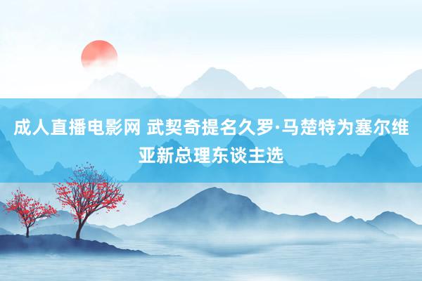 成人直播电影网 武契奇提名久罗·马楚特为塞尔维亚新总理东谈主选