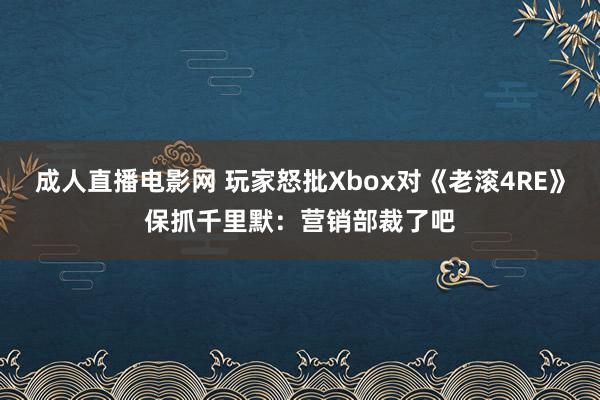 成人直播电影网 玩家怒批Xbox对《老滚4RE》保抓千里默：营销部裁了吧
