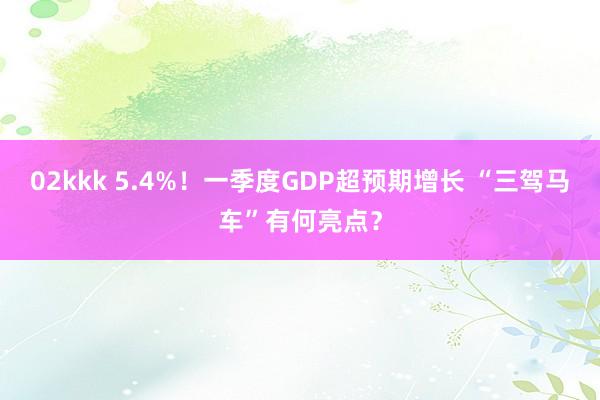 02kkk 5.4%！一季度GDP超预期增长 “三驾马车”有何亮点？